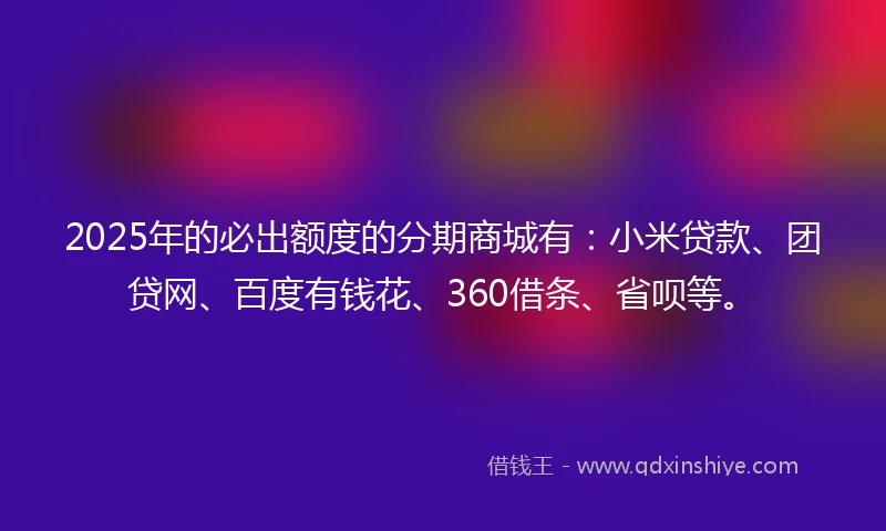 2025年的必出额度的分期商城有：小米贷款、团贷网、百度有钱花、360借条、省呗等。