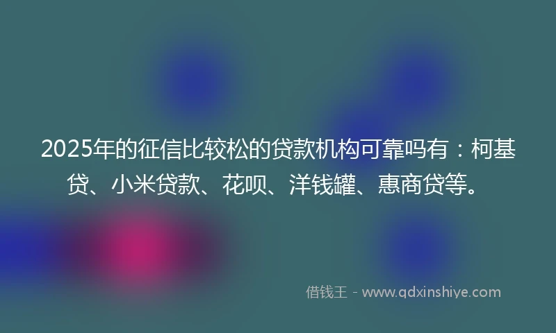 2025年的征信比较松的贷款机构可靠吗有：柯基贷、小米贷款、花呗、洋钱罐、惠商贷等。