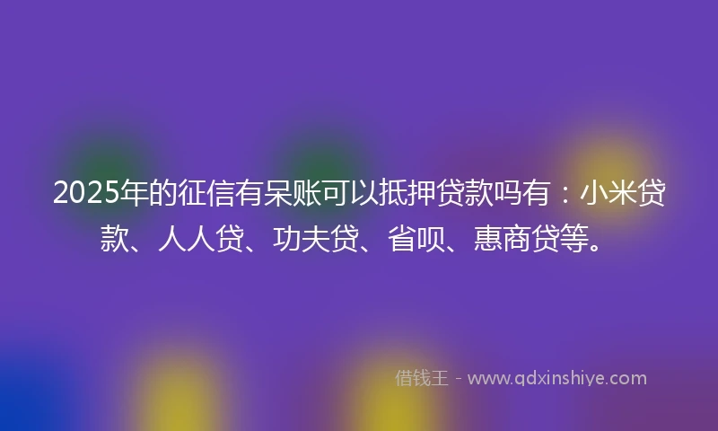 2025年的征信有呆账可以抵押贷款吗有：小米贷款、人人贷、功夫贷、省呗、惠商贷等。