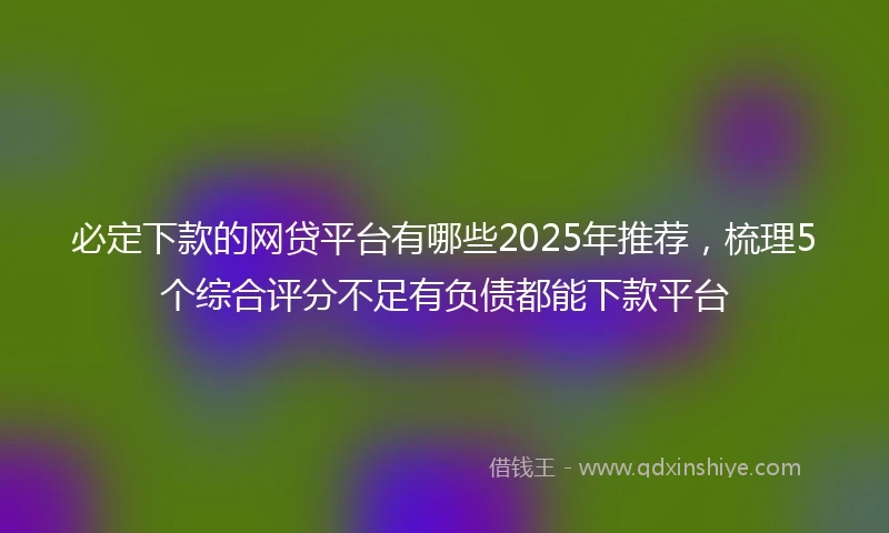 必定下款的网贷平台有哪些2025年推荐，梳理5个综合评分不足有负债都能下款平台