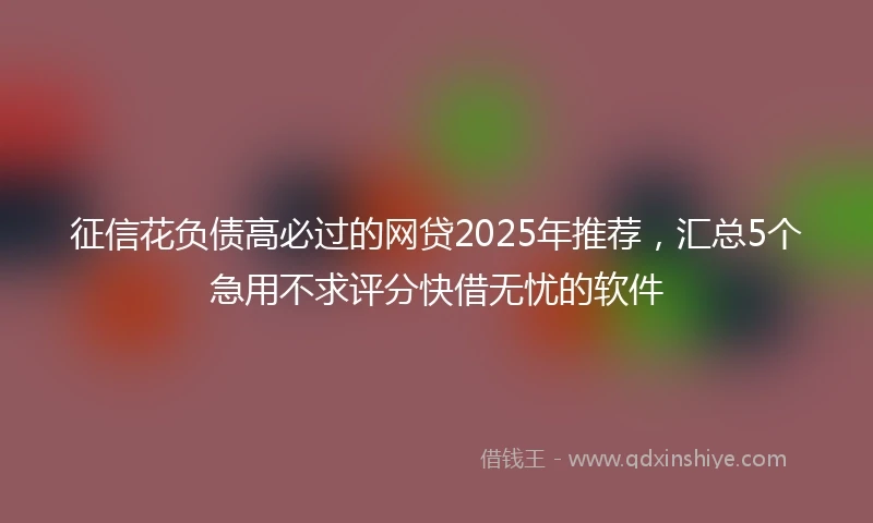 征信花负债高必过的网贷2025年推荐，汇总5个急用不求评分快借无忧的软件