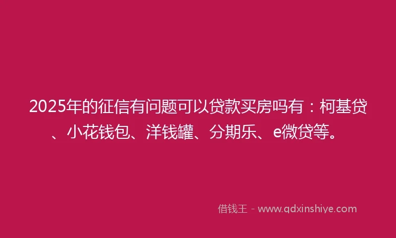 2025年的征信有问题可以贷款买房吗有：柯基贷、小花钱包、洋钱罐、分期乐、e微贷等。