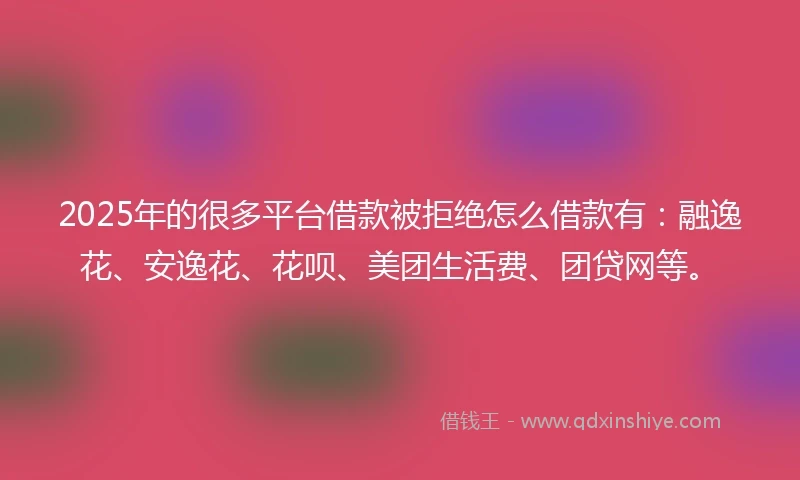 2025年的很多平台借款被拒绝怎么借款有：融逸花、安逸花、花呗、美团生活费、团贷网等。