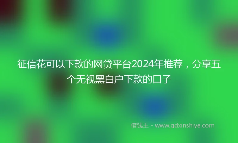 征信花可以下款的网贷平台2024年推荐，分享五个无视黑白户下款的口子
