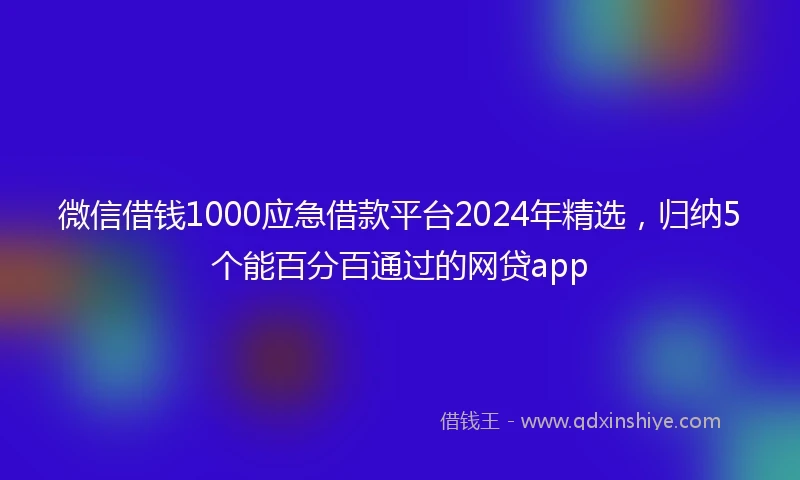 微信借钱1000应急借款平台2024年精选，归纳5个能百分百通过的网贷app