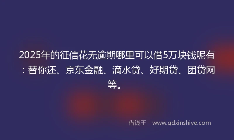 2025年的征信花无逾期哪里可以借5万块钱呢有：替你还、京东金融、滴水贷、好期贷、团贷网等。