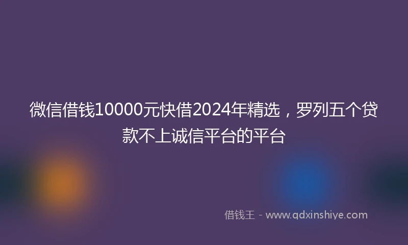 微信借钱10000元快借2024年精选，罗列五个贷款不上诚信平台的平台