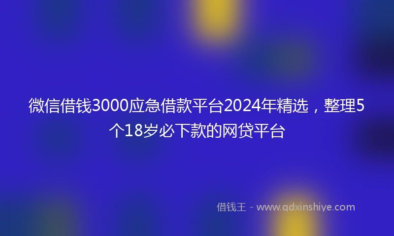 微信借钱3000应急借款平台2024年精选，整理5个18岁必下款的网贷平台