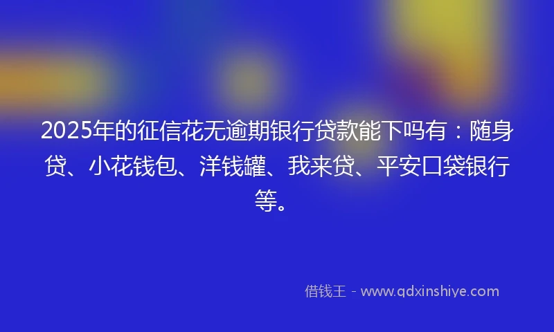 2025年的征信花无逾期银行贷款能下吗有：随身贷、小花钱包、洋钱罐、我来贷、平安口袋银行等。