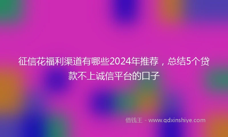 征信花福利渠道有哪些2024年推荐，总结5个贷款不上诚信平台的口子
