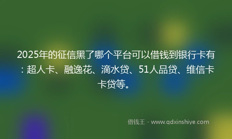 2025年的征信黑了哪个平台可以借钱到银行卡有：超人卡、融逸花、滴水贷、51人品贷、维信卡卡贷等。