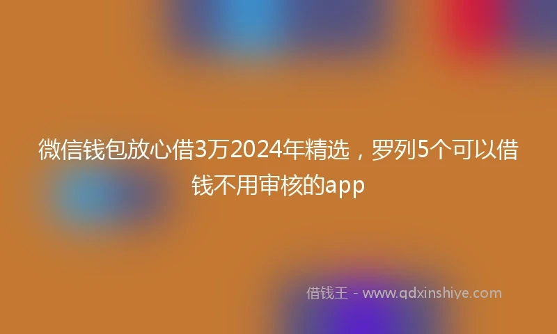 微信钱包放心借3万2024年精选，罗列5个可以借钱不用审核的app