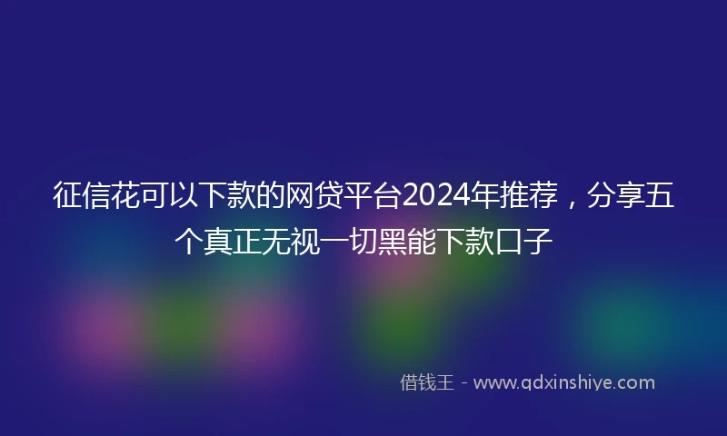 征信花可以下款的网贷平台2024年推荐，分享五个真正无视一切黑能下款口子