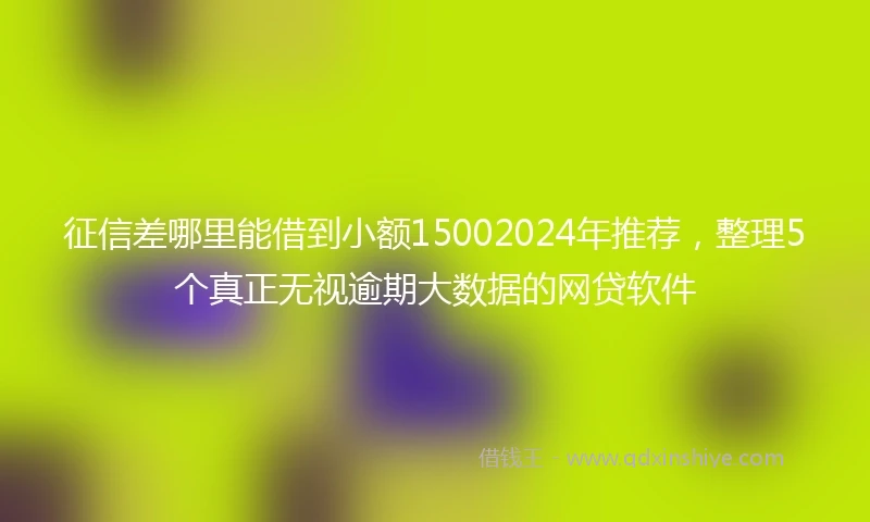 征信差哪里能借到小额15002024年推荐，整理5个真正无视逾期大数据的网贷软件