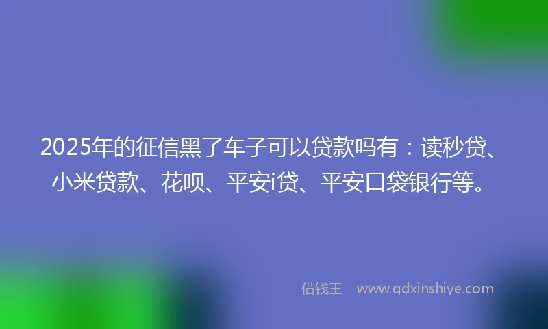 2025年的征信黑了车子可以贷款吗有：读秒贷、小米贷款、花呗、平安i贷、平安口袋银行等。