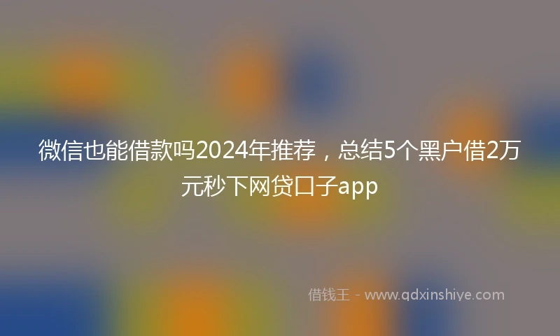 微信也能借款吗2024年推荐，总结5个黑户借2万元秒下网贷口子app