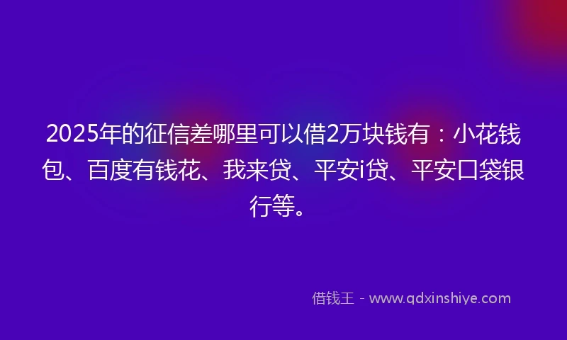 2025年的征信差哪里可以借2万块钱有：小花钱包、百度有钱花、我来贷、平安i贷、平安口袋银行等。