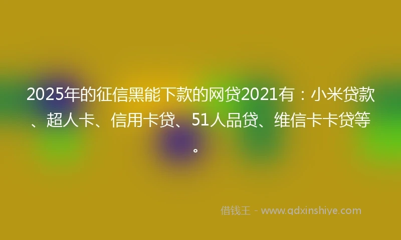 2025年的征信黑能下款的网贷2021有：小米贷款、超人卡、信用卡贷、51人品贷、维信卡卡贷等。