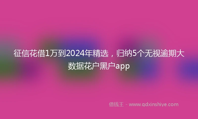 征信花借1万到2024年精选，归纳5个无视逾期大数据花户黑户app