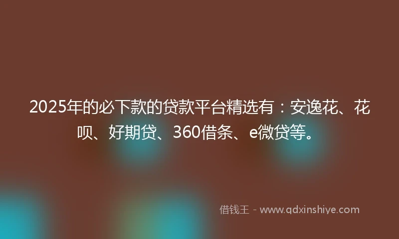 2025年的必下款的贷款平台精选有：安逸花、花呗、好期贷、360借条、e微贷等。