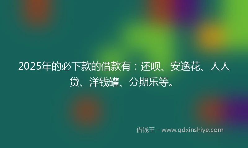 2025年的必下款的借款有：还呗、安逸花、人人贷、洋钱罐、分期乐等。