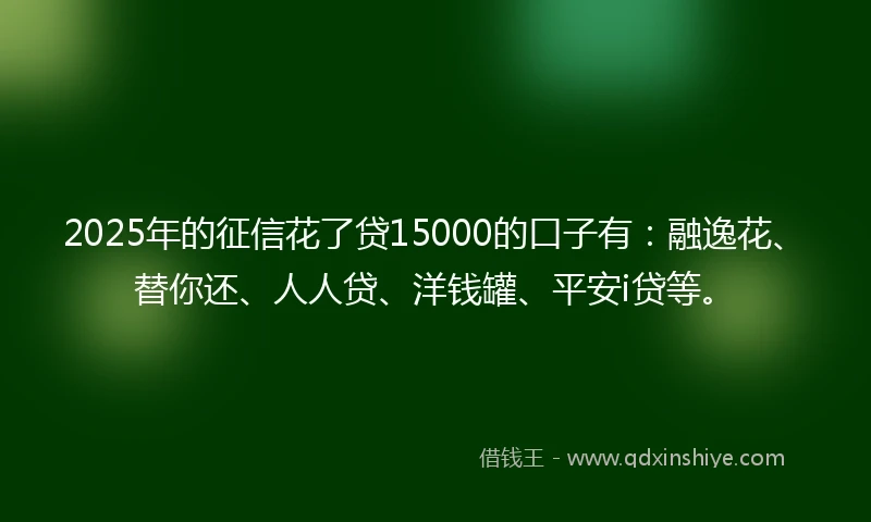 2025年的征信花了贷15000的口子有：融逸花、替你还、人人贷、洋钱罐、平安i贷等。