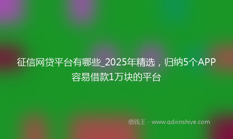 征信网贷平台有哪些_2025年精选，归纳5个APP容易借款1万块的平台