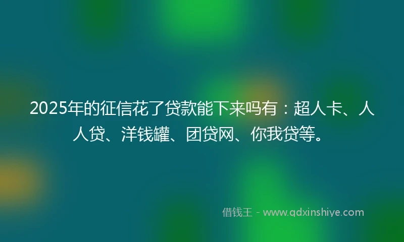2025年的征信花了贷款能下来吗有：超人卡、人人贷、洋钱罐、团贷网、你我贷等。