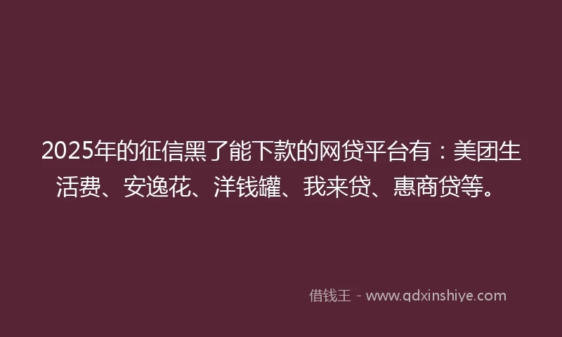 2025年的征信黑了能下款的网贷平台有：美团生活费、安逸花、洋钱罐、我来贷、惠商贷等。