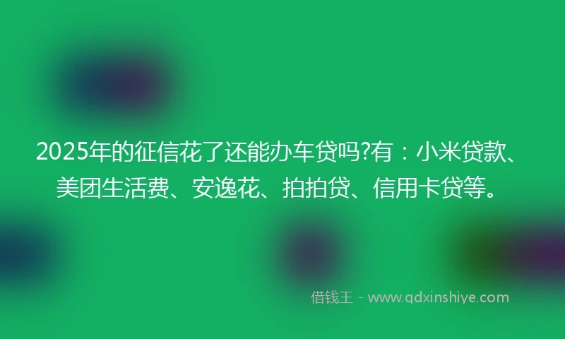 2025年的征信花了还能办车贷吗?有：小米贷款、美团生活费、安逸花、拍拍贷、信用卡贷等。
