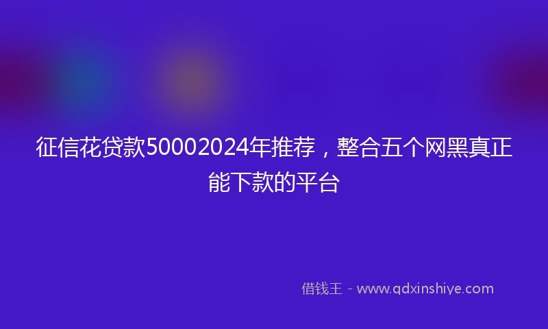 征信花贷款50002024年推荐，整合五个网黑真正能下款的平台