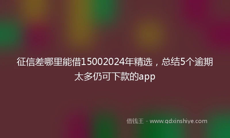 征信差哪里能借15002024年精选，总结5个逾期太多仍可下款的app