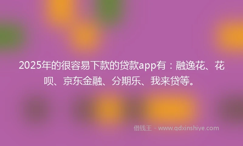 2025年的很容易下款的贷款app有：融逸花、花呗、京东金融、分期乐、我来贷等。