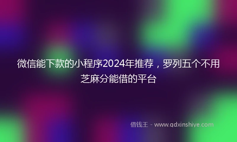 微信能下款的小程序2024年推荐，罗列五个不用芝麻分能借的平台
