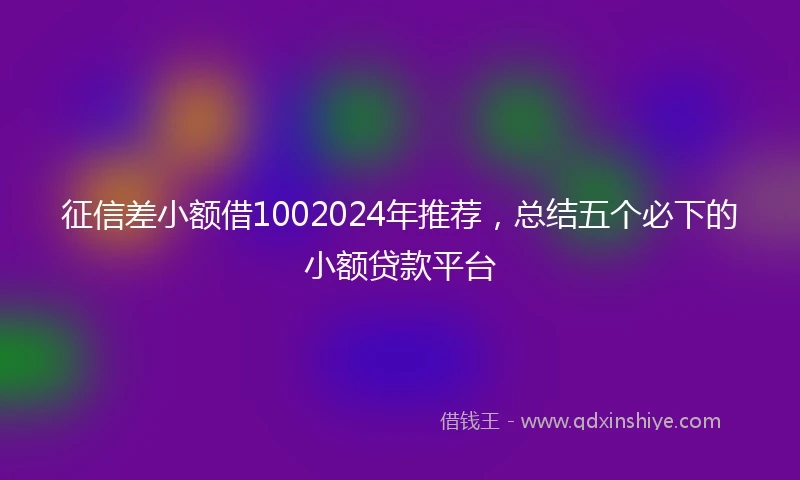 征信差小额借1002024年推荐，总结五个必下的小额贷款平台