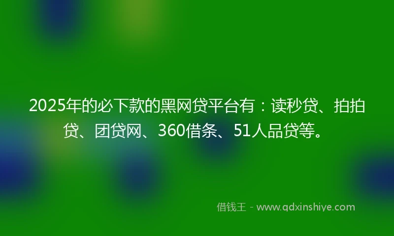 2025年的必下款的黑网贷平台有：读秒贷、拍拍贷、团贷网、360借条、51人品贷等。