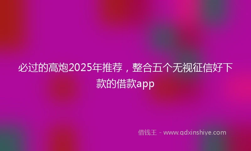 必过的高炮2025年推荐，整合五个无视征信好下款的借款app