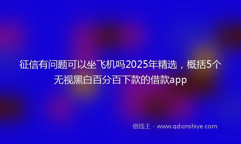 征信有问题可以坐飞机吗2025年精选，概括5个无视黑白百分百下款的借款app