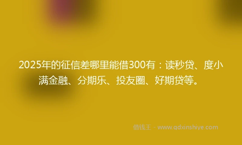 2025年的征信差哪里能借300有：读秒贷、度小满金融、分期乐、投友圈、好期贷等。