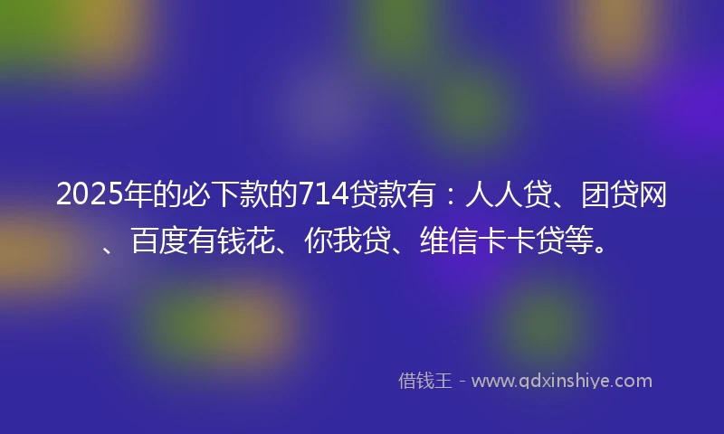 2025年的必下款的714贷款有：人人贷、团贷网、百度有钱花、你我贷、维信卡卡贷等。