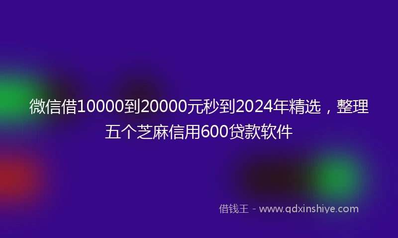 微信借10000到20000元秒到2024年精选，整理五个芝麻信用600贷款软件