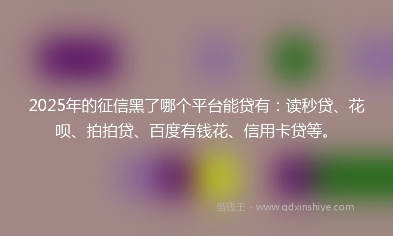 2025年的征信黑了哪个平台能贷有：读秒贷、花呗、拍拍贷、百度有钱花、信用卡贷等。