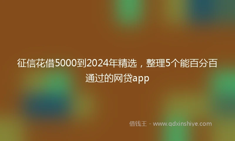 征信花借5000到2024年精选，整理5个能百分百通过的网贷app