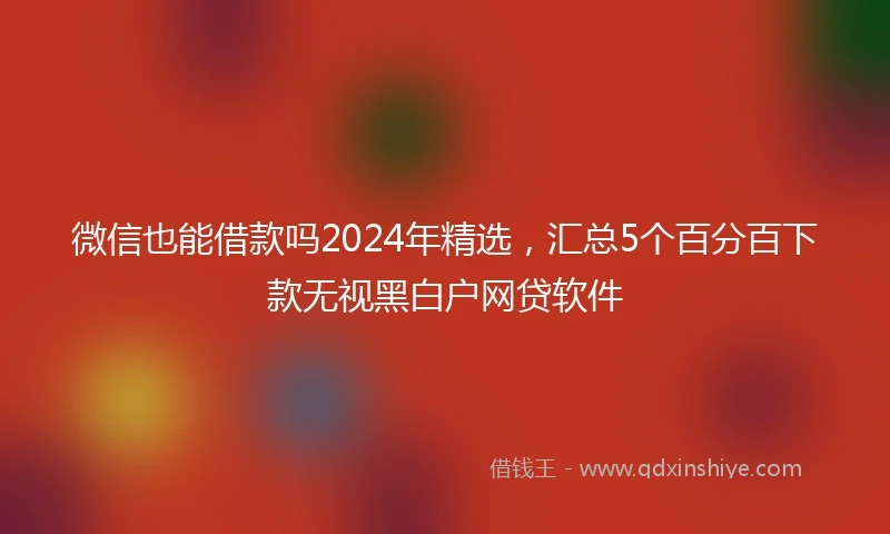 微信也能借款吗2024年精选，汇总5个百分百下款无视黑白户网贷软件