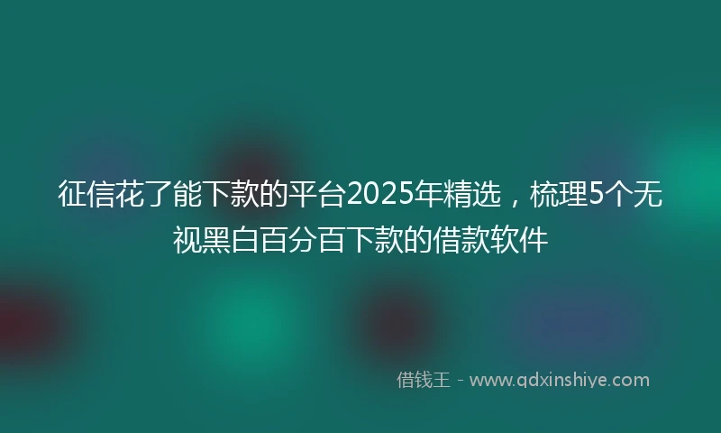 征信花了能下款的平台2025年精选，梳理5个无视黑白百分百下款的借款软件