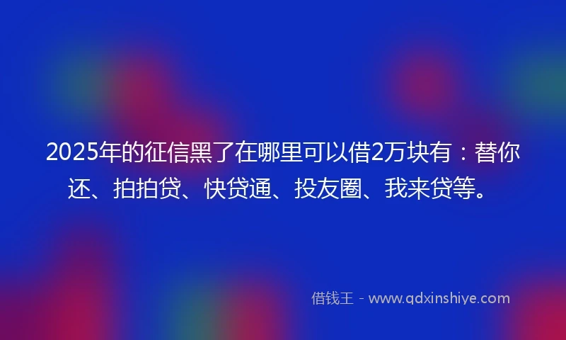 2025年的征信黑了在哪里可以借2万块有：替你还、拍拍贷、快贷通、投友圈、我来贷等。