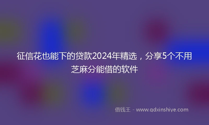征信花也能下的贷款2024年精选，分享5个不用芝麻分能借的软件
