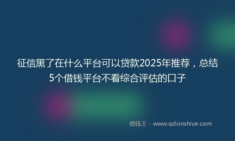 征信黑了在什么平台可以贷款2025年推荐，总结5个借钱平台不看综合评估的口子