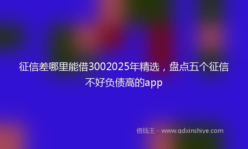 征信差哪里能借3002025年精选，盘点五个征信不好负债高的app