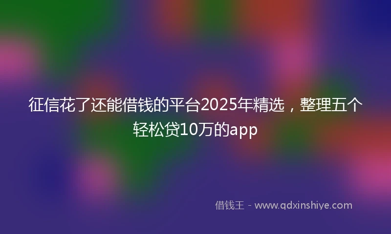 征信花了还能借钱的平台2025年精选，整理五个轻松贷10万的app